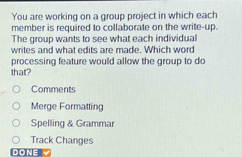 you are working on a group project in which each member is required to collaborate on the write - up. the group wants to see what each individual writes and what edits are made. which word processing feature would allow the group to do that?\ncomments\nmerge formatting\nspelling & grammar\ntrack changes