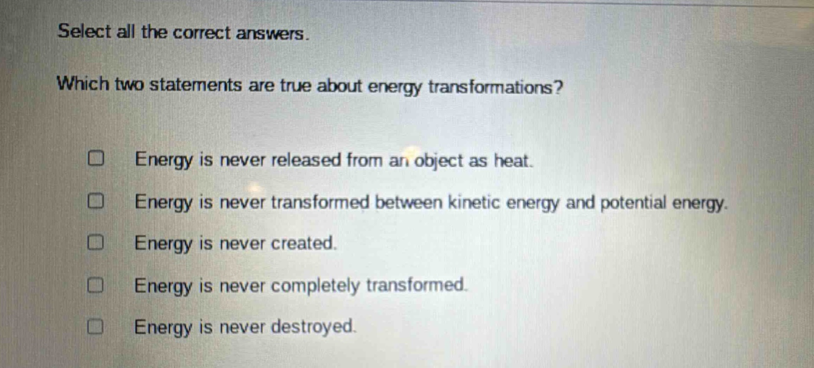 select all the correct answers. which two statements are true about energy transformations? energy is never released from an object as heat. energy is never transformed between kinetic energy and potential energy. energy is never created. energy is never completely transformed. energy is never destroyed.