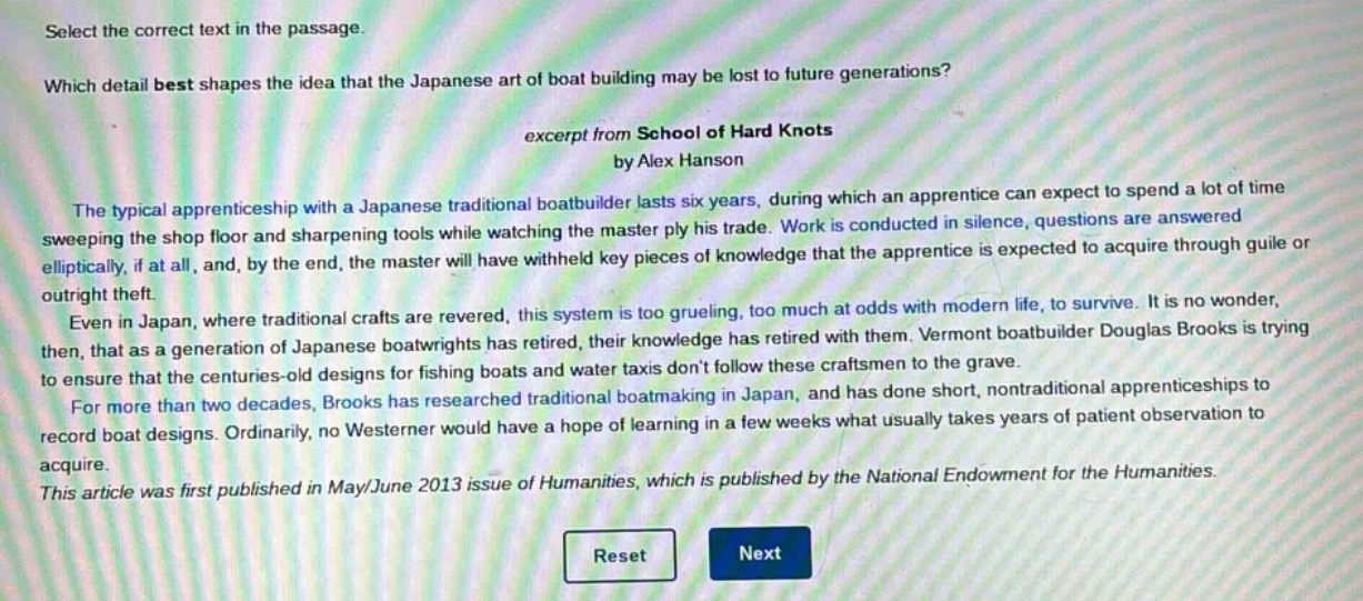 select the correct text in the passage.\nwhich detail best shapes the idea that the japanese art of boat building may be lost to future generations?\nexcerpt from school of hard knots\nby alex hanson\nthe typical apprenticeship with a japanese traditional boat - builder lasts six years, during which an apprentice can expect to spend a lot of time sweeping the shop floor and sharpening tools while watching the master ply his trade. work is conducted in silence, questions are answered elliptically, if at all, and, by the end, the master will have withheld key pieces of knowledge that the apprentice is expected to acquire through guile or outright theft.\neven in japan, where traditional crafts are revered, this system is too grueling, too much at odds with modern life, to survive. it is no wonder, then, that as a generation of japanese boatwrights has retired, their knowledge has retired with them. vermont boat - builder douglas brooks is trying to ensure that the centuries - old designs for fishing boats and water taxis dont follow these craftsmen to the grave.\nfor more than two decades, brooks has researched traditional boatmaking in japan, and has done short, nontraditional apprenticeships to record boat designs. ordinarily, no westerner would have a hope of learning in a few weeks what usually takes years of patient observation to acquire.\nthis article was first published in may/june 2013 issue of humanities, which is published by the national endowment for the humanities.