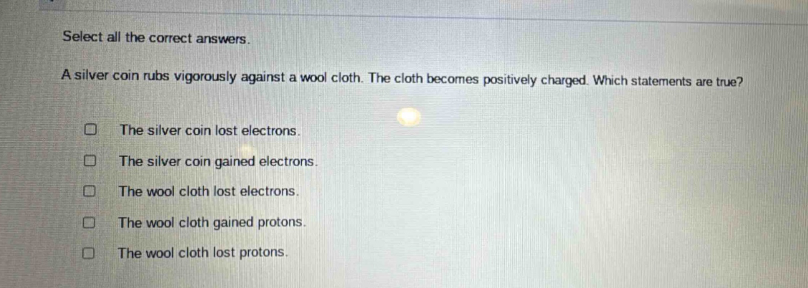 select all the correct answers. a silver coin rubs vigorously against a wool cloth. the cloth becomes positively charged. which statements are true? the silver coin lost electrons. the silver coin gained electrons. the wool cloth lost electrons. the wool cloth gained protons. the wool cloth lost protons.