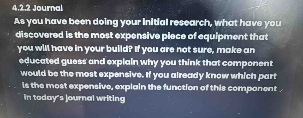 4.2.2 journal\nas you have been doing your initial research, what have you discovered is the most expensive piece of equipment that you will have in your build? if you are not sure, make an educated guess and explain why you think that component would be the most expensive. if you already know which part is the most expensive, explain the function of this component in today’s journal writing