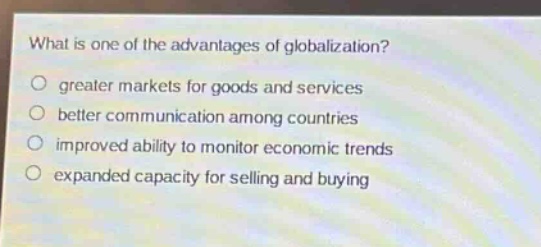 what is one of the advantages of globalization?\n○ greater markets for goods and services\n○ better communication among countries\n○ improved ability to monitor economic trends\n○ expanded capacity for selling and buying