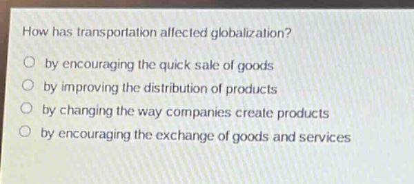 how has transportation affected globalization?\nby encouraging the quick sale of goods\nby improving the distribution of products\nby changing the way companies create products\nby encouraging the exchange of goods and services