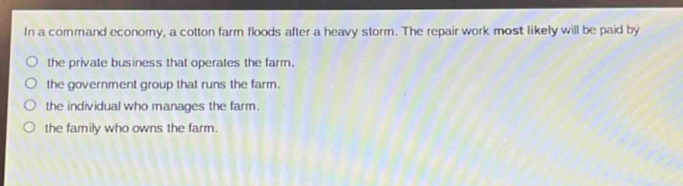 in a command economy, a cotton farm floods after a heavy storm. the repair work most likely will be paid by\no the private business that operates the farm.\no the government group that runs the farm.\no the individual who manages the farm.\no the family who owns the farm.
