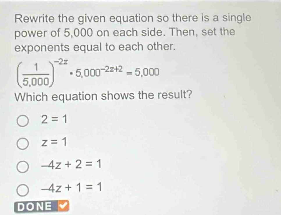 rewrite the given equation so there is a single power of 5,000 on each side. then, set the exponents equal to each other.\n$left(\frac{1}{5,000}\right)^{-2z}cdot5,000^{-2z + 2}=5,000$\nwhich equation shows the result?\n$2 = 1$\n$z = 1$\n$-4z+2 = 1$\n$-4z + 1=1$\ndone