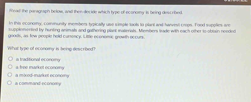 read the paragraph below, and then decide which type of economy is being described.\nin this economy, community members typically use simple tools to plant and harvest crops. food supplies are supplemented by hunting animals and gathering plant materials. members trade with each other to obtain needed goods, as few people hold currency. little economic growth occurs.\nwhat type of economy is being described?\no a traditional economy\no a free market economy\no a mixed - market economy\no a command economy