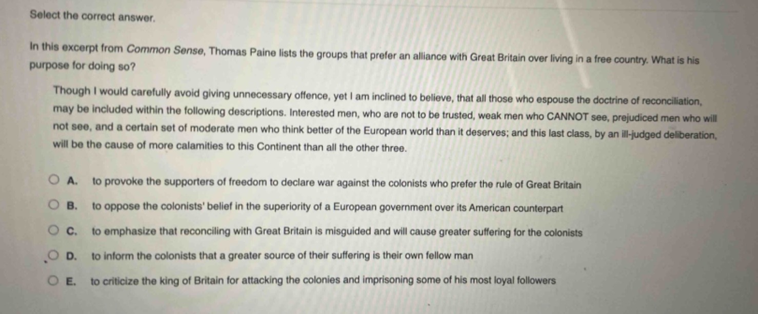 select the correct answer.\nin this excerpt from common sense, thomas paine lists the groups that prefer an alliance with great britain over living in a free country. what is his purpose for doing so?\nthough i would carefully avoid giving unnecessary offence, yet i am inclined to believe, that all those who espouse the doctrine of reconciliation, may be included within the following descriptions. interested men, who are not to be trusted, weak men who cannot see, prejudiced men who will not see, and a certain set of moderate men who think better of the european world than it deserves; and this last class, by an ill - judged deliberation, will be the cause of more calamities to this continent than all the other three.\na. to provoke the supporters of freedom to declare war against the colonists who prefer the rule of great britain\nb. to oppose the colonists belief in the superiority of a european government over its american counterpart\nc. to emphasize that reconciling with great britain is misguided and will cause greater suffering for the colonists\nd. to inform the colonists that a greater source of their suffering is their own fellow man\ne. to criticize the king of britain for attacking the colonies and imprisoning some of his most loyal followers