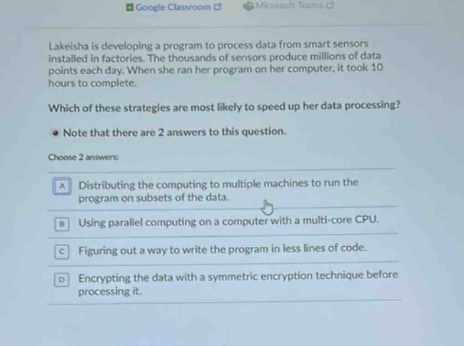 lakeisha is developing a program to process data from smart sensors installed in factories. the thousands of sensors produce millions of data points each day. when she ran her program on her computer, it took 10 hours to complete. which of these strategies are most likely to speed up her data processing? note that there are 2 answers to this question. choose 2 answers: a distributing the computing to multiple machines to run the program on subsets of the data. b using parallel computing on a computer with a multi - core cpu. c figuring out a way to write the program in less lines of code. d encrypting the data with a symmetric encryption technique before processing it.