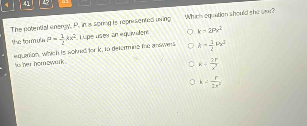the potential energy, $p$, in a spring is represented using the formula $p = \frac{1}{2}kx^{2}$. lupe uses an equivalent equation, which is solved for $k$, to determine the answers to her homework. which equation should she use? $k = 2px^{2}$ $k=\frac{1}{2}px^{2}$ $k=\frac{2p}{x^{2}}$ $k=\frac{p}{2x^{2}}$