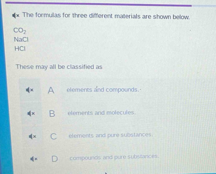 the formulas for three different materials are shown below.\nco₂\nnacl\nhcl\nthese may all be classified as\na elements and compounds.\nb elements and molecules.\nc elements and pure substances.\nd compounds and pure substances.