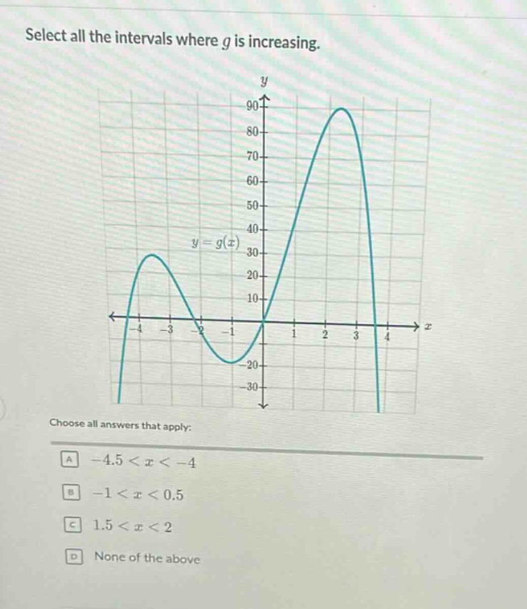 select all the intervals where g is increasing.\nchoose all answers that apply:\na -4.5 < x < -4\nb -1 < x < 0.5\nc 1.5 < x < 2\nd none of the above