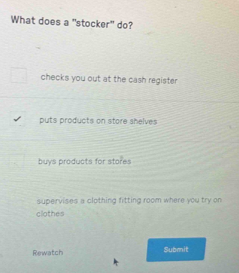 what does a \stocker\ do?\nchecks you out at the cash register\nputs products on store shelves\nbuys products for stores\nsupervises a clothing fitting room where you try on clothes\nrewatch\nsubmit