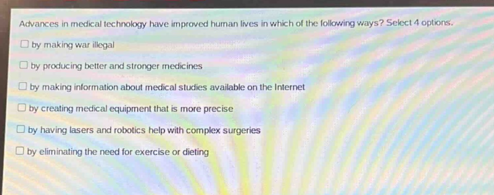 advances in medical technology have improved human lives in which of the following ways? select 4 options.\n□ by making war illegal\n□ by producing better and stronger medicines\n□ by making information about medical studies available on the internet\n□ by creating medical equipment that is more precise\n□ by having lasers and robotics help with complex surgeries\n□ by eliminating the need for exercise or dieting