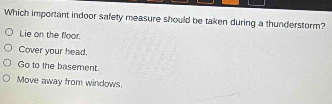 which important indoor safety measure should be taken during a thunderstorm?\no lie on the floor.\no cover your head.\no go to the basement.\no move away from windows.