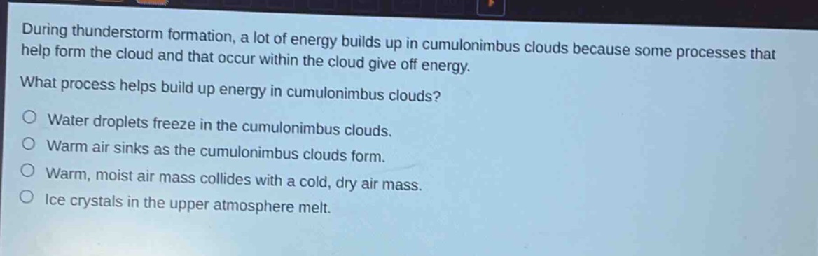 during thunderstorm formation, a lot of energy builds up in cumulonimbus clouds because some processes that help form the cloud and that occur within the cloud give off energy. what process helps build up energy in cumulonimbus clouds?\no water droplets freeze in the cumulonimbus clouds.\no warm air sinks as the cumulonimbus clouds form.\no warm, moist air mass collides with a cold, dry air mass.\no ice crystals in the upper atmosphere melt.