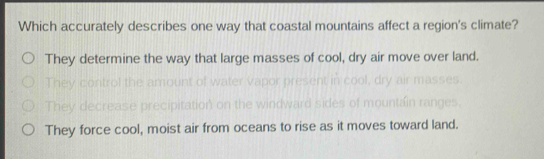 which accurately describes one way that coastal mountains affect a regions climate?\nthey determine the way that large masses of cool, dry air move over land.\nthey control the amount of water vapor present in cool, dry air masses.\nthey decrease precipitation on the windward sides of mountain ranges.\nthey force cool, moist air from oceans to rise as it moves toward land.