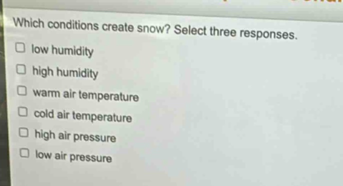 which conditions create snow? select three responses.\nlow humidity\nhigh humidity\nwarm air temperature\ncold air temperature\nhigh air pressure\nlow air pressure
