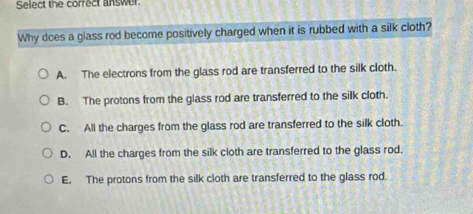 select the correct answer.\nwhy does a glass rod become positively charged when it is rubbed with a silk cloth?\na. the electrons from the glass rod are transferred to the silk cloth.\nb. the protons from the glass rod are transferred to the silk cloth.\nc. all the charges from the glass rod are transferred to the silk cloth.\nd. all the charges from the silk cloth are transferred to the glass rod.\ne. the protons from the silk cloth are transferred to the glass rod.