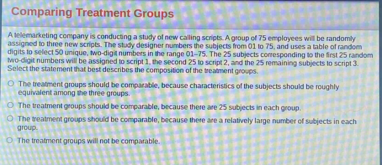 comparing treatment groups\na telemarketing company is conducting a study of new calling scripts. a group of 75 employees will be randomly assigned to three new scripts. the study designer numbers the subjects from 01 to 75, and uses a table of random digits to select 50 unique, two - digit numbers in the range 01 - 75. the 25 subjects corresponding to the first 25 random two - digit numbers will be assigned to script 1, the second 25 to script 2, and the 25 remaining subjects to script 3.\nselect the statement that best describes the composition of the treatment groups.\no the treatment groups should be comparable, because characteristics of the subjects should be roughly equivalent among the three groups.\no the treatment groups should be comparable, because there are 25 subjects in each group.\no the treatment groups should be comparable, because there are a relatively large number of subjects in each group.\no the treatment groups will not be comparable.