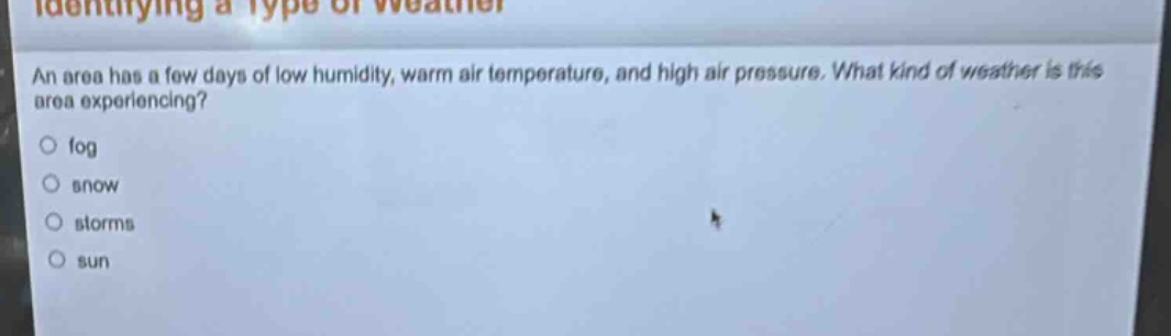 identifying a type of weather\nan area has a few days of low humidity, warm air temperature, and high air pressure. what kind of weather is this area experiencing?\n○ fog\n○ snow\n○ storms\n○ sun