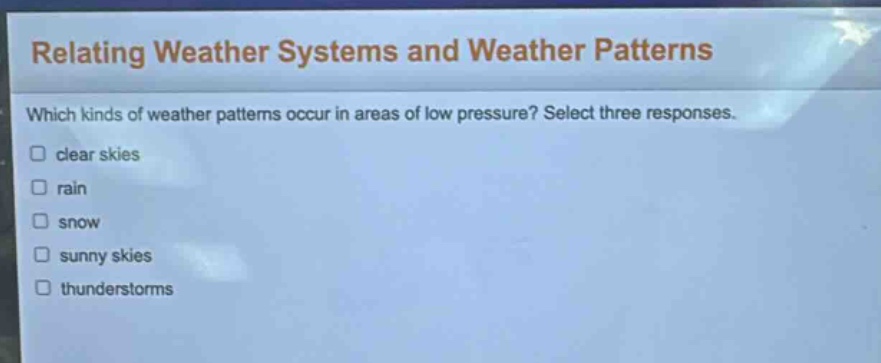 relating weather systems and weather patterns\nwhich kinds of weather patterns occur in areas of low pressure? select three responses.\n□ clear skies\n□ rain\n□ snow\n□ sunny skies\n□ thunderstorms
