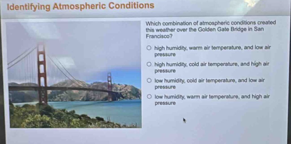 identifying atmospheric conditions\nwhich combination of atmospheric conditions created this weather over the golden gate bridge in san francisco?\n○ high humidity, warm air temperature, and low air pressure\n○ high humidity, cold air temperature, and high air pressure\n○ low humidity, cold air temperature, and low air pressure\n○ low humidity, warm air temperature, and high air pressure