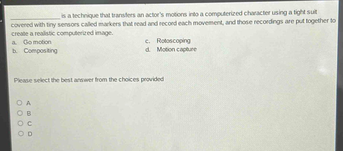 is a technique that transfers an actors motions into a computerized character using a tight suit covered with tiny sensors called markers that read and record each movement, and those recordings are put together to create a realistic computerized image.\na. go motion\nc. rotoscoping\nb. compositing\nd. motion capture\nplease select the best answer from the choices provided\no a\no b\no c\no d