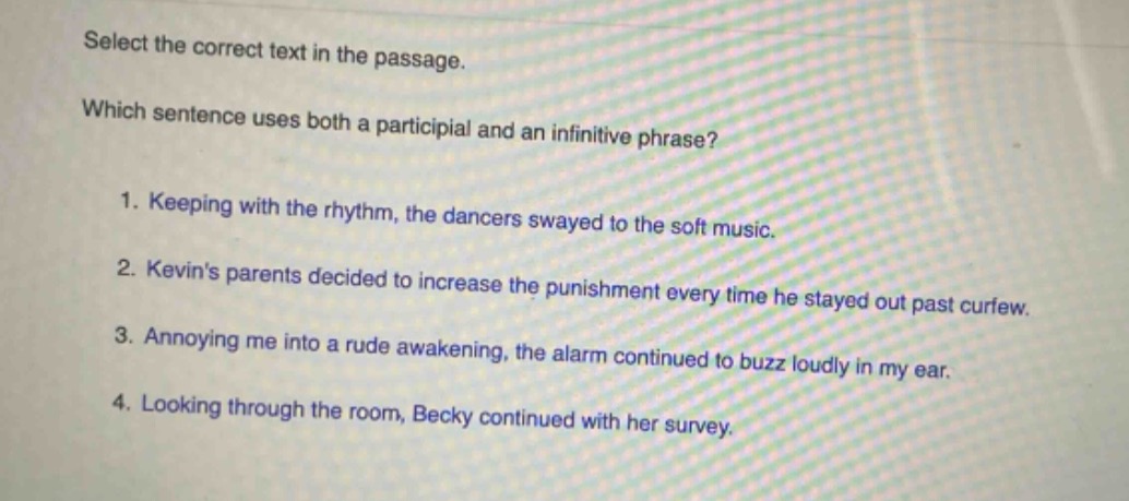 select the correct text in the passage. which sentence uses both a participial and an infinitive phrase? 1. keeping with the rhythm, the dancers swayed to the soft music. 2. kevins parents decided to increase the punishment every time he stayed out past curfew. 3. annoying me into a rude awakening, the alarm continued to buzz loudly in my ear. 4. looking through the room, becky continued with her survey.