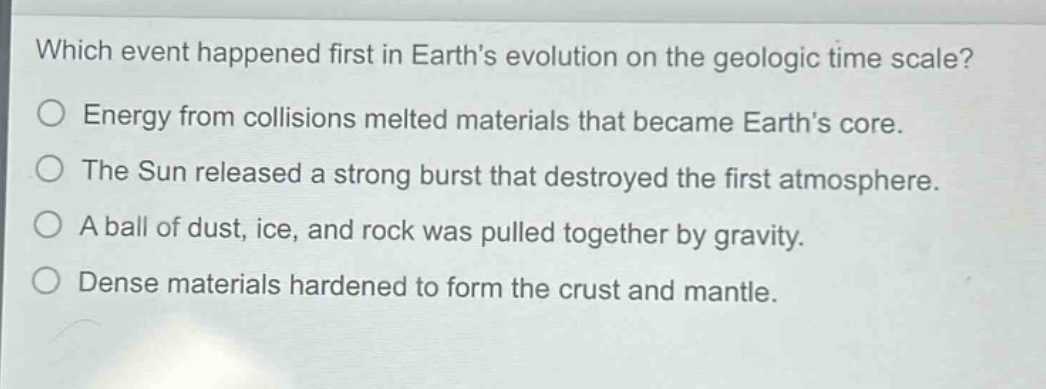 which event happened first in earths evolution on the geologic time scale?\no energy from collisions melted materials that became earths core.\no the sun released a strong burst that destroyed the first atmosphere.\no a ball of dust, ice, and rock was pulled together by gravity.\no dense materials hardened to form the crust and mantle.
