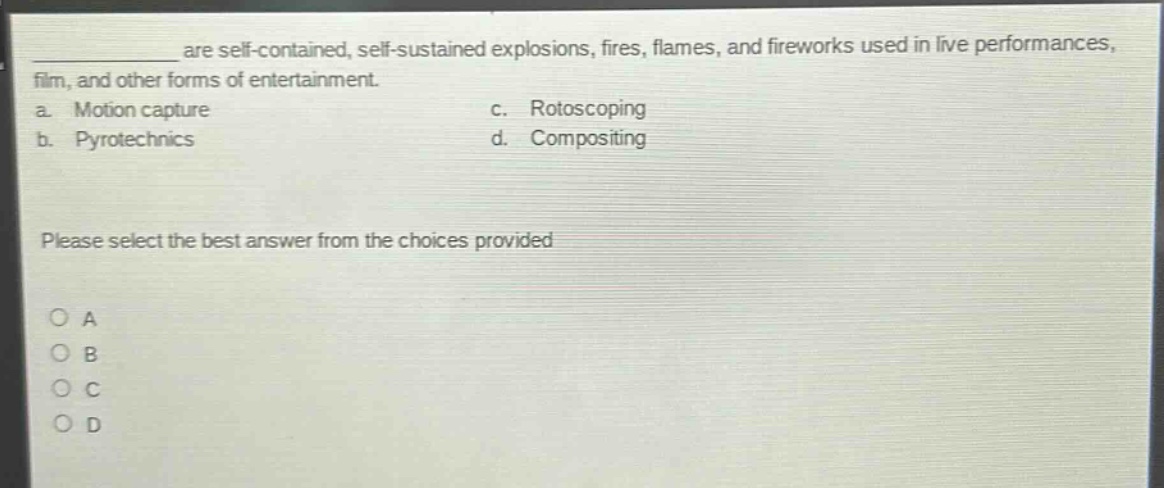 are self - contained, self - sustained explosions, fires, flames, and fireworks used in live performances, film, and other forms of entertainment.\na. motion capture c. rotoscoping\nb. pyrotechnics d. compositing\nplease select the best answer from the choices provided\n○ a\n○ b\n○ c\n○ d
