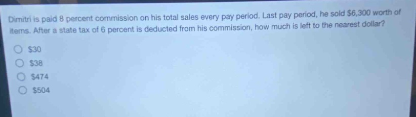 dimitri is paid 8 percent commission on his total sales every pay period. last pay period, he sold $6,300 worth of items. after a state tax of 6 percent is deducted from his commission, how much is left to the nearest dollar?\n$30\n$38\n$474\n$504