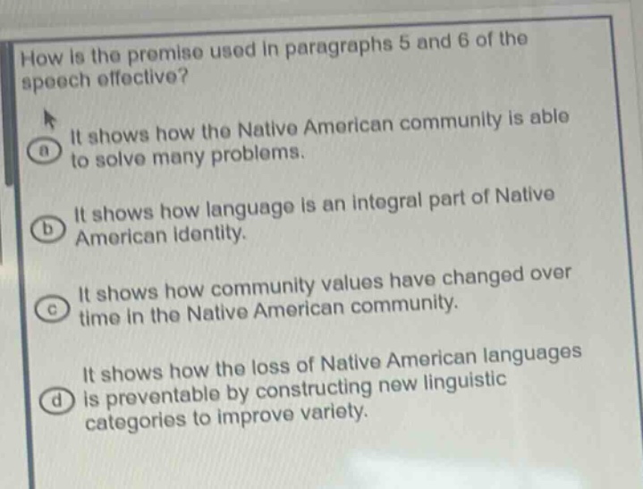 how is the premise used in paragraphs 5 and 6 of the speech effective?\nit shows how the native american community is able to solve many problems.\nit shows how language is an integral part of native american identity.\nit shows how community values have changed over time in the native american community.\nit shows how the loss of native american languages is preventable by constructing new linguistic categories to improve variety.