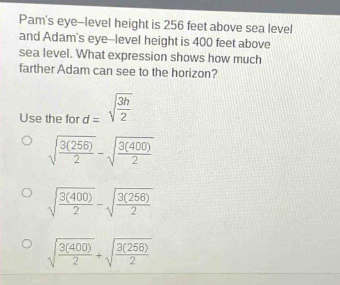 pams eye - level height is 256 feet above sea level and adams eye - level height is 400 feet above sea level. what expression shows how much farther adam can see to the horizon? use the for $d = sqrt{\frac{3h}{2}}$ \n$sqrt{\frac{3(256)}{2}}-sqrt{\frac{3(400)}{2}}$ \n$sqrt{\frac{3(400)}{2}}-sqrt{\frac{3(256)}{2}}$ \n$sqrt{\frac{3(400)}{2}}+sqrt{\frac{3(256)}{2}}$