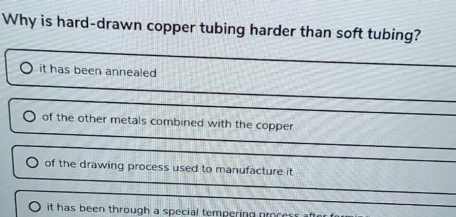 why is hard - drawn copper tubing harder than soft tubing?\n○ it has been annealed\n○ of the other metals combined with the copper\n○ of the drawing process used to manufacture it\n○ it has been through a special tempering process after forming