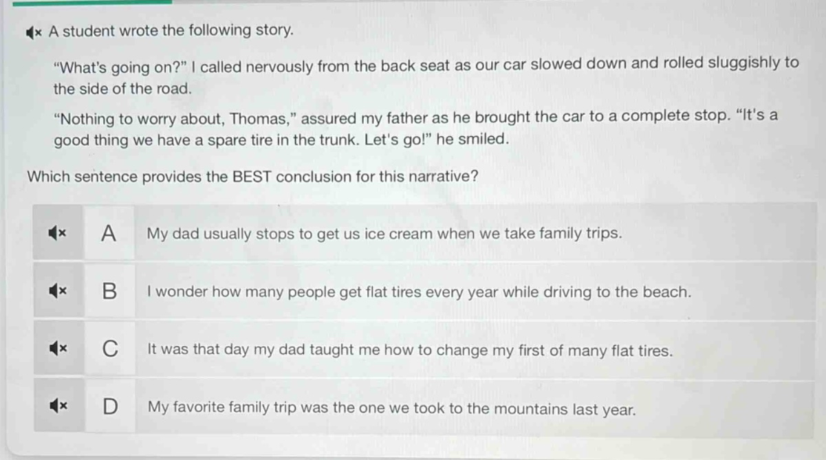 a student wrote the following story. \whats going on?\ i called nervously from the back seat as our car slowed down and rolled sluggishly to the side of the road. \nothing to worry about, thomas,\ assured my father as he brought the car to a complete stop. \its a good thing we have a spare tire in the trunk. lets go!\ he smiled. which sentence provides the best conclusion for this narrative? a my dad usually stops to get us ice cream when we take family trips. b i wonder how many people get flat tires every year while driving to the beach. c it was that day my dad taught me how to change my first of many flat tires. d my favorite family trip was the one we took to the mountains last year.