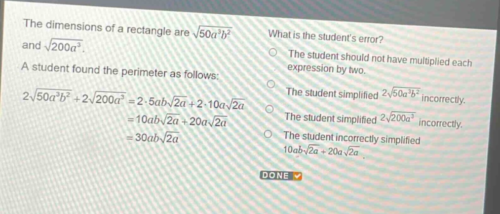 the dimensions of a rectangle are $sqrt{50a^{3}b^{2}}$ and $sqrt{200a^{3}}$. a student found the perimeter as follows: $2sqrt{50a^{3}b^{2}}+2sqrt{200a^{3}} = 2cdot5absqrt{2a}+2cdot10asqrt{2a}=10absqrt{2a}+20asqrt{2a}=30absqrt{2a}$. what is the students error? the student should not have multiplied each expression by two. the student simplified $2sqrt{50a^{3}b^{2}}$ incorrectly. the student simplified $2sqrt{200a^{3}}$ incorrectly. the student incorrectly simplified $10absqrt{2a}+20asqrt{2a}$. done
