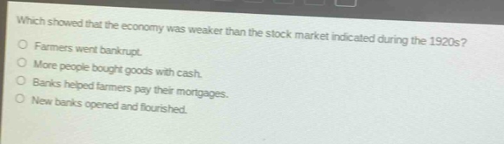 which showed that the economy was weaker than the stock market indicated during the 1920s?\nfarmers went bankrupt.\nmore people bought goods with cash.\nbanks helped farmers pay their mortgages.\nnew banks opened and flourished.