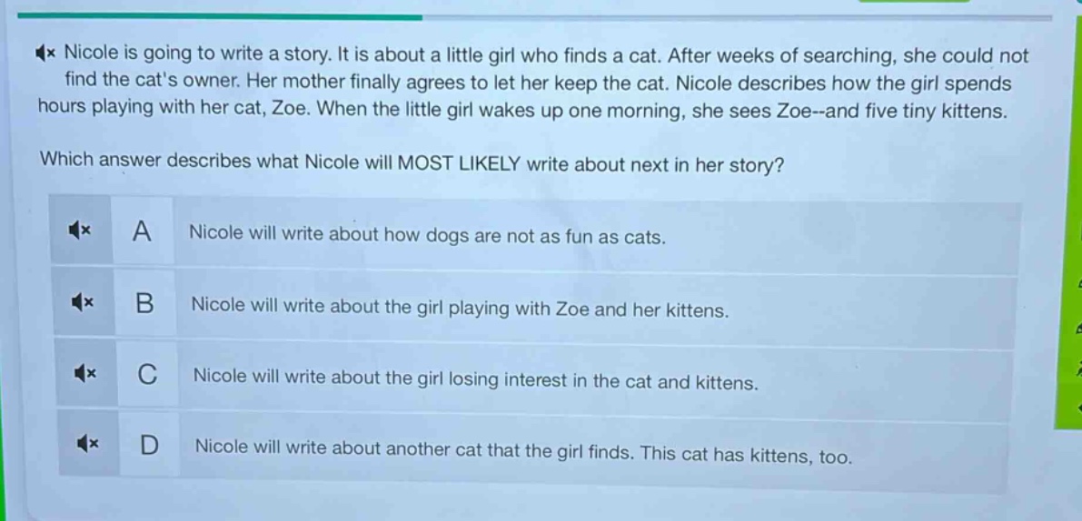 nicole is going to write a story. it is about a little girl who finds a cat. after weeks of searching, she could not find the cats owner. her mother finally agrees to let her keep the cat. nicole describes how the girl spends hours playing with her cat, zoe. when the little girl wakes up one morning, she sees zoe - and five tiny kittens. which answer describes what nicole will most likely write about next in her story? a nicole will write about how dogs are not as fun as cats. b nicole will write about the girl playing with zoe and her kittens. c nicole will write about the girl losing interest in the cat and kittens. d nicole will write about another cat that the girl finds. this cat has kittens, too.