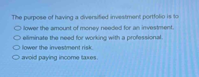 the purpose of having a diversified investment portfolio is to\n○ lower the amount of money needed for an investment.\n○ eliminate the need for working with a professional.\n○ lower the investment risk.\n○ avoid paying income taxes.