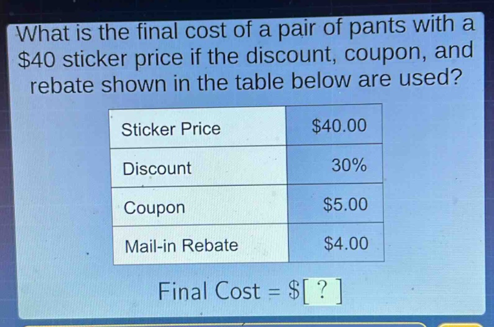 what is the final cost of a pair of pants with a $40 sticker price if the discount, coupon, and rebate shown in the table below are used?\n|sticker price|$40.00|\n|discount|30%|\n|coupon|$5.00|\n|mail - in rebate|$4.00|\nfinal cost = $?