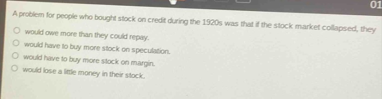 a problem for people who bought stock on credit during the 1920s was that if the stock market collapsed, they\no would owe more than they could repay.\no would have to buy more stock on speculation.\no would have to buy more stock on margin.\no would lose a little money in their stock.