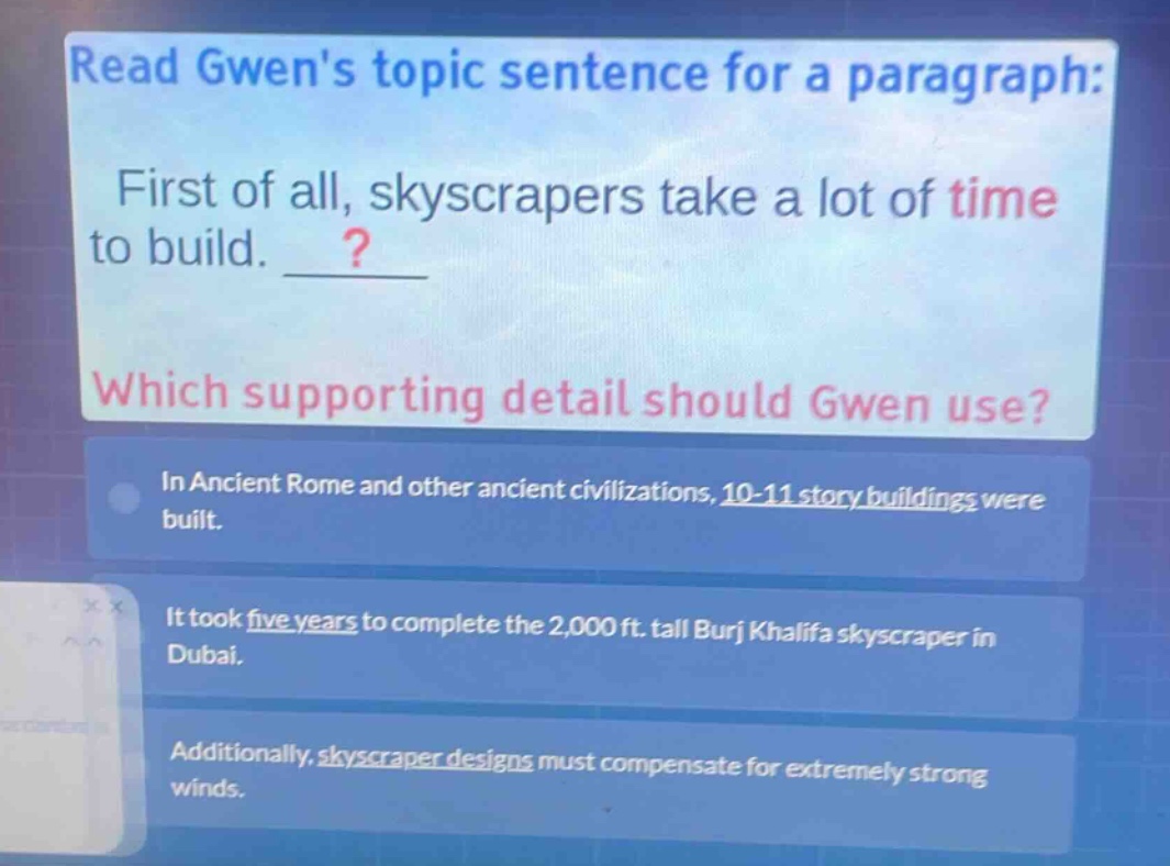 read gwens topic sentence for a paragraph: first of all, skyscrapers take a lot of time to build. __? which supporting detail should gwen use? in ancient rome and other ancient civilizations, 10 - 11 story buildings were built. it took five years to complete the 2,000 ft. tall burj khalifa skyscraper in dubai. additionally, skyscraper designs must compensate for extremely strong winds.