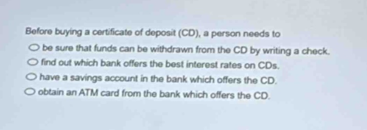 before buying a certificate of deposit (cd), a person needs to\n○ be sure that funds can be withdrawn from the cd by writing a check.\n○ find out which bank offers the best interest rates on cds.\n○ have a savings account in the bank which offers the cd.\n○ obtain an atm card from the bank which offers the cd.