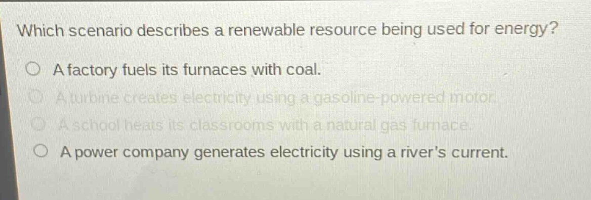 which scenario describes a renewable resource being used for energy?\na factory fuels its furnaces with coal.\na turbine creates electricity using a gasoline - powered motor.\na school heats its classrooms with a natural gas furnace.\na power company generates electricity using a rivers current.