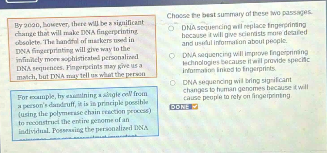 by 2020, however, there will be a significant change that will make dna fingerprinting obsolete. the handful of markers used in dna fingerprinting will give way to the infinitely more sophisticated personalized dna sequences. fingerprints may give us a match, but dna may tell us what the person\n\nfor example, by examining a single cell from a persons dandruff, it is in principle possible (using the polymerase chain reaction process) to reconstruct the entire genome of an individual. possessing the personalized dna\n\nchoose the best summary of these two passages.\ndna sequencing will replace fingerprinting because it will give scientists more detailed and useful information about people.\ndna sequencing will improve fingerprinting technologies because it will provide specific information linked to fingerprints.\ndna sequencing will bring significant changes to human genomes because it will cause people to rely on fingerprinting.\ndone