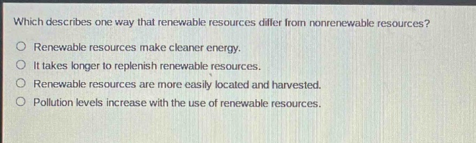 which describes one way that renewable resources differ from nonrenewable resources?\nrenewable resources make cleaner energy.\nit takes longer to replenish renewable resources.\nrenewable resources are more easily located and harvested.\npollution levels increase with the use of renewable resources.