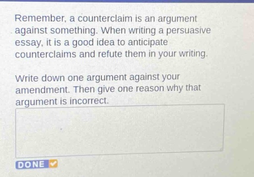 remember, a counterclaim is an argument against something. when writing a persuasive essay, it is a good idea to anticipate counterclaims and refute them in your writing. write down one argument against your amendment. then give one reason why that argument is incorrect.