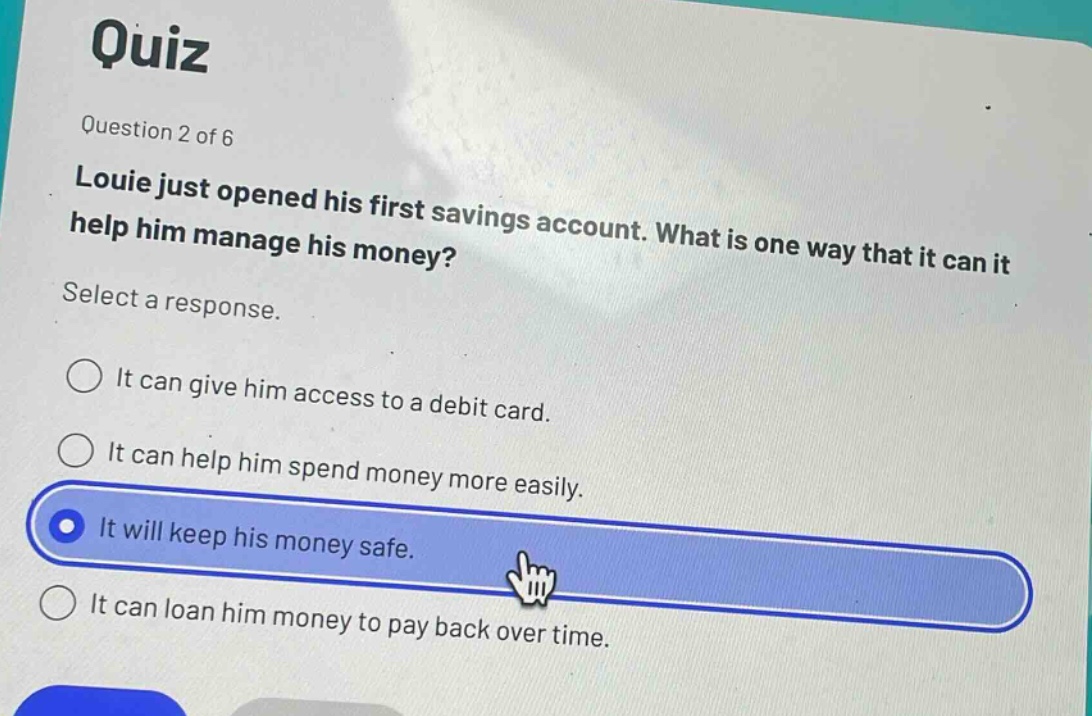 quiz\nquestion 2 of 6\nlouie just opened his first savings account. what is one way that it can help him manage his money?\nselect a response.\nit can give him access to a debit card.\nit can help him spend money more easily.\nit will keep his money safe.\nit can loan him money to pay back over time.