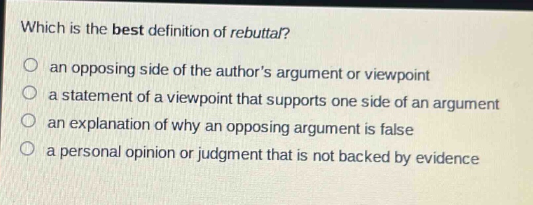 which is the best definition of rebuttal?\no an opposing side of the authors argument or viewpoint\no a statement of a viewpoint that supports one side of an argument\no an explanation of why an opposing argument is false\no a personal opinion or judgment that is not backed by evidence