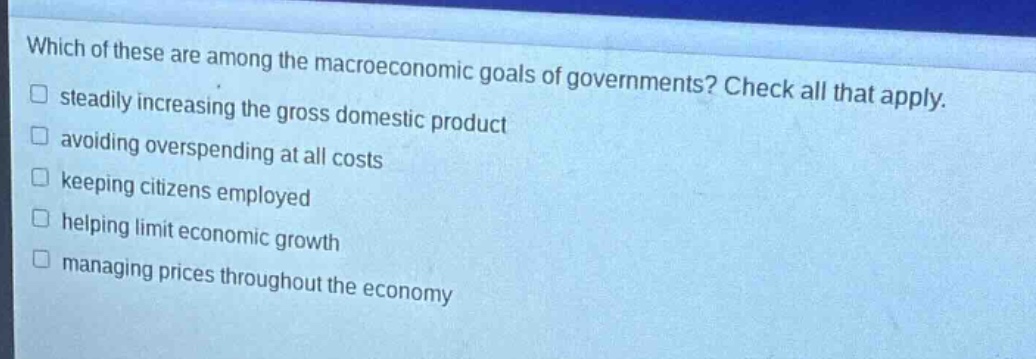 which of these are among the macroeconomic goals of governments? check all that apply. \nsteadily increasing the gross domestic product \navoiding overspending at all costs \nkeeping citizens employed \nhelping limit economic growth \nmanaging prices throughout the economy
